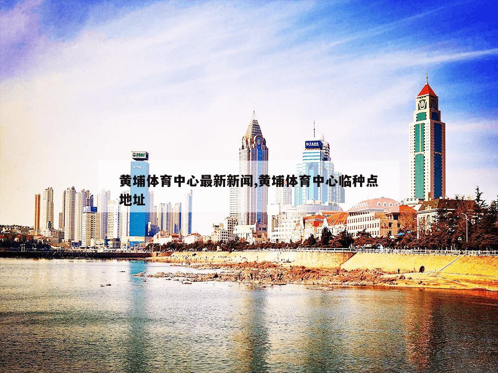 黄埔体育中心最新新闻,黄埔体育中心临种点地址